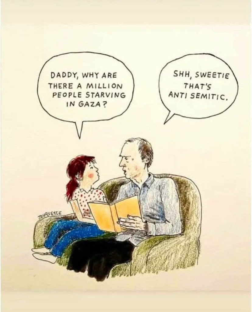A man and a young girl, seated on a lounge chair. The man is holding a book.

The girls asks:
"Daddy, why are there a million people starving in Gaza?"

The Man responds:
"Shh, sweetie
That's anti semitic."