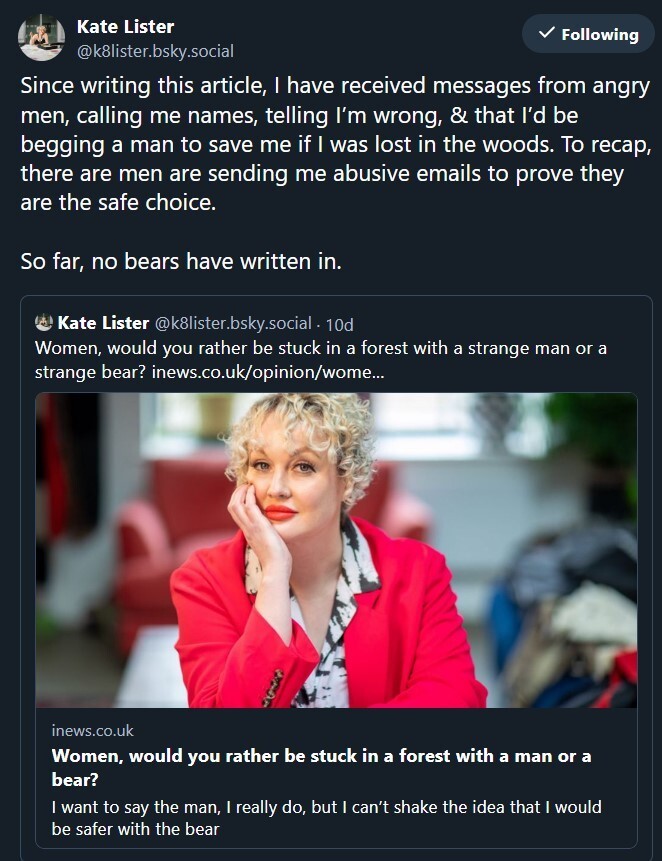 image is of a social media post by Kate Lister, linking to a previous post flogging a column she wrote entitled "Women, would you rather be stuck in a forest with a strange man or a strange bear?" 

Lister's post says: 

"Since writing this article, I have received messages from angry men, calling me names, telling I’m wrong, & that I’d be begging a man to save me if I was lost in the woods. To recap, there are men are sending me abusive emails to prove they are the safe choice. 

So far, no bears have written in."