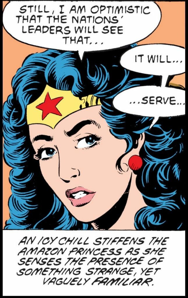 Close-up of Wonder Woman from the neck up as she turns towards the left and says to somebody, “Still, I am optimistic that the nations leaders will see that…it will…serve….” 
Narration: “An icy, chill stiffens the Amazon princess as she senses the presence of something strange, yet vaguely familiar.“