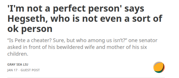 Headline: 'I'm not a perfect person' says Hegseth, who is not even a sort of ok person
Subhead: “Is Pete a cheater? Sure, but who among us isn’t?” one senator asked in front of his bewildered wife and mother of his six children. 